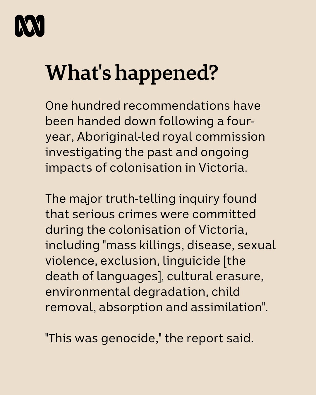 Australia's first formal truth-telling inquiry has found crimes against humanity and genocide were committed against Aboriginal people in Victoria, and has recommended that Victorian First Peoples be ...